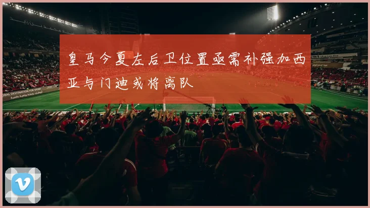 皇马今夏左后卫位置亟需补强加西亚与门迪或将离队