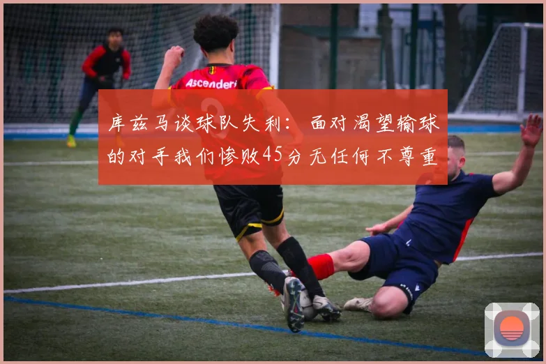 库兹马谈球队失利：面对渴望输球的对手我们惨败45分无任何不尊重之意