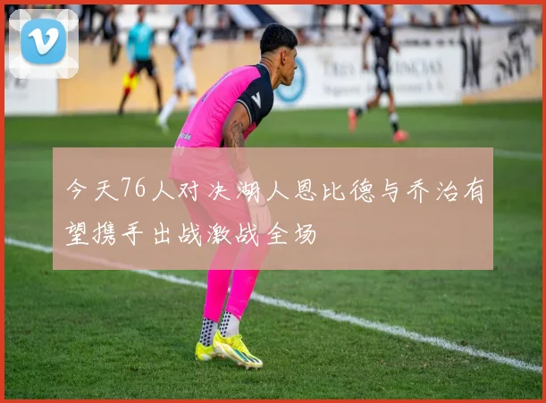 今天76人对决湖人恩比德与乔治有望携手出战激战全场