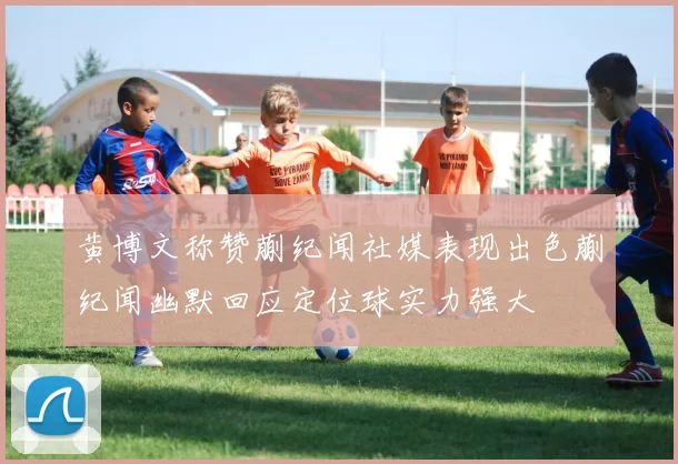 黄博文称赞蒯纪闻社媒表现出色蒯纪闻幽默回应定位球实力强大