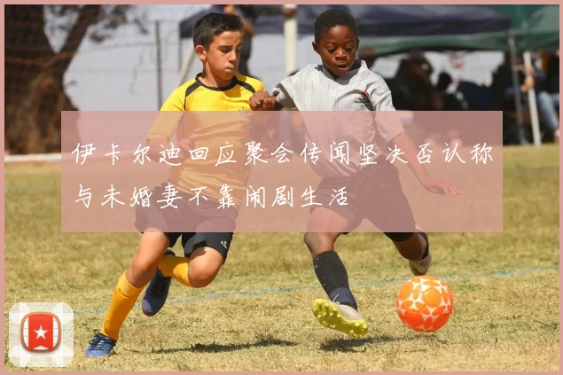伊卡尔迪回应聚会传闻坚决否认称与未婚妻不靠闹剧生活