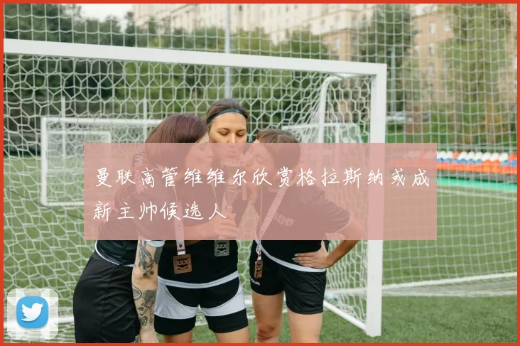 曼联高管维维尔欣赏格拉斯纳或成新主帅候选人