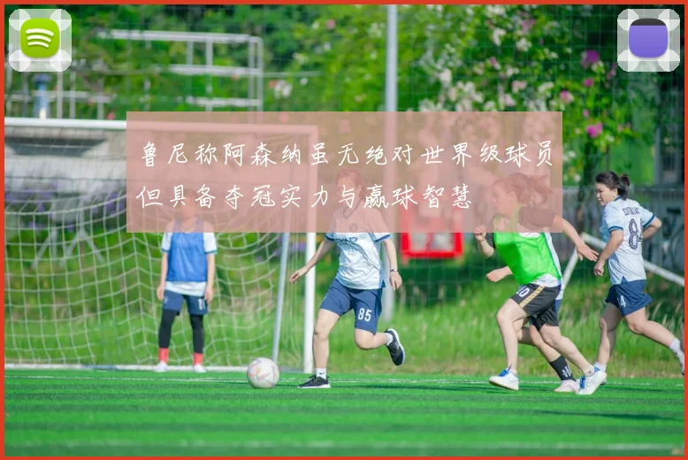 鲁尼称阿森纳虽无绝对世界级球员但具备夺冠实力与赢球智慧