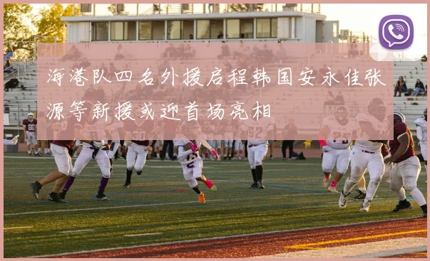 海港队四名外援启程韩国安永佳张源等新援或迎首场亮相