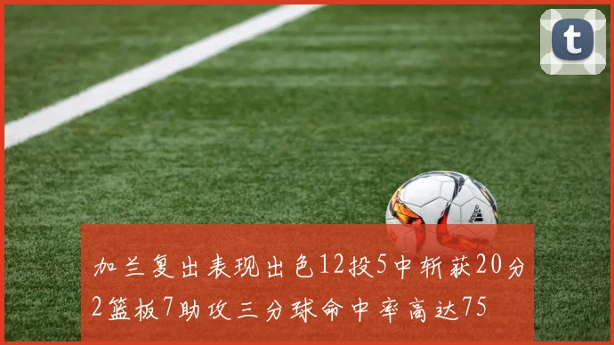 加兰复出表现出色12投5中斩获20分2篮板7助攻三分球命中率高达75