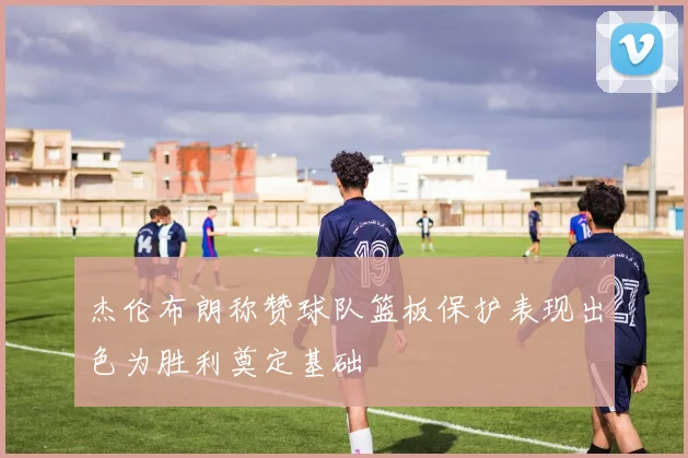 杰伦布朗称赞球队篮板保护表现出色为胜利奠定基础