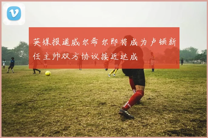 英媒报道威尔希尔即将成为卢顿新任主帅双方协议接近达成