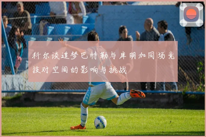 科尔谈追梦巴特勒与库明加同场竞技对空间的影响与挑战