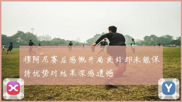 穆阿尼赛后感慨开局良好却未能保持优势对结果深感遗憾
