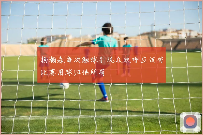 杨瀚森每次触球引观众欢呼应该将比赛用球归他所有