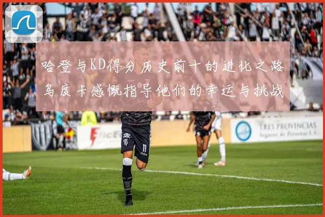 哈登与KD得分历史前十的进化之路乌度卡感慨指导他们的幸运与挑战