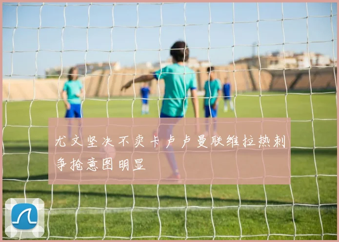 尤文坚决不卖卡卢卢曼联维拉热刺争抢意图明显