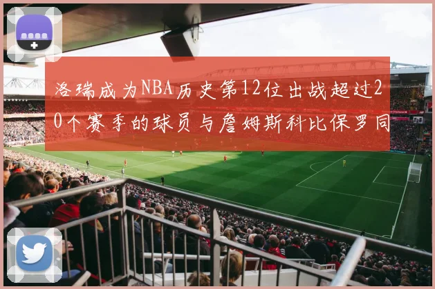 洛瑞成为NBA历史第12位出战超过20个赛季的球员与詹姆斯科比保罗同列