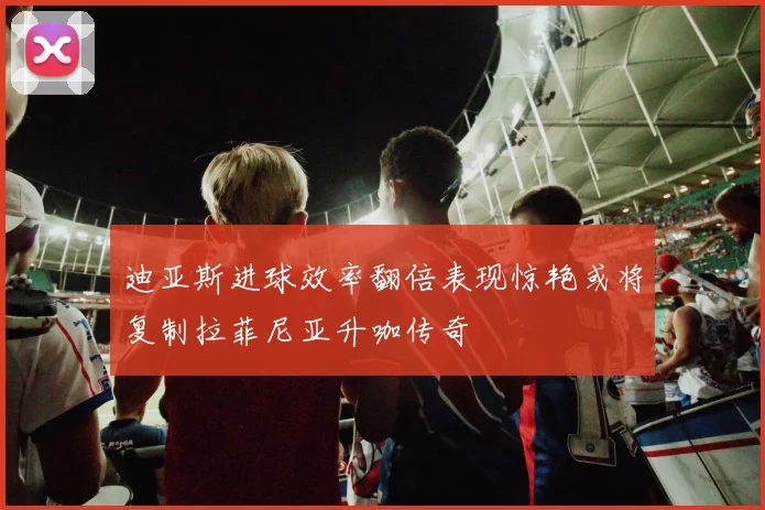 迪亚斯进球效率翻倍表现惊艳或将复制拉菲尼亚升咖传奇