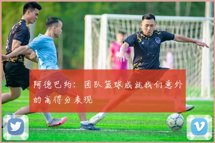 阿德巴约：团队篮球成就我们意外的高得分表现
