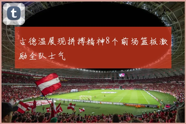 古德温展现拼搏精神8个前场篮板激励全队士气