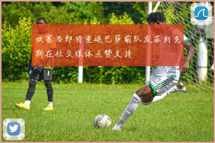 坎塞洛即将重返巴萨前队友菲利克斯在社交媒体点赞支持