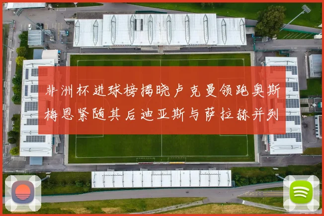 非洲杯进球榜揭晓卢克曼领跑奥斯梅恩紧随其后迪亚斯与萨拉赫并列第三
