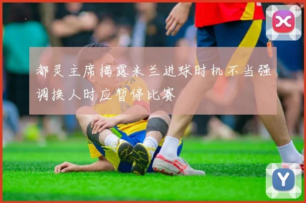 都灵主席揭露米兰进球时机不当强调换人时应暂停比赛