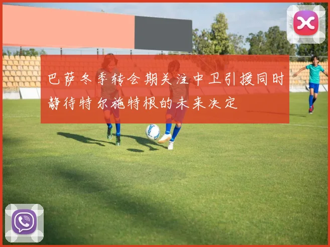 巴萨冬季转会期关注中卫引援同时静待特尔施特根的未来决定