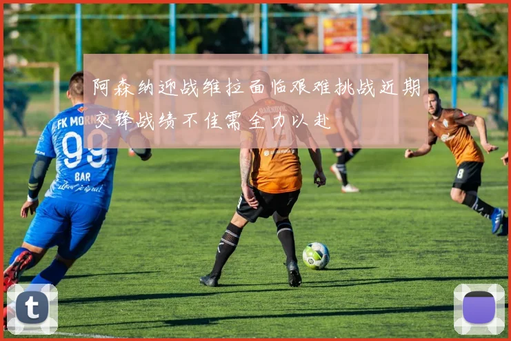 阿森纳迎战维拉面临艰难挑战近期交锋战绩不佳需全力以赴