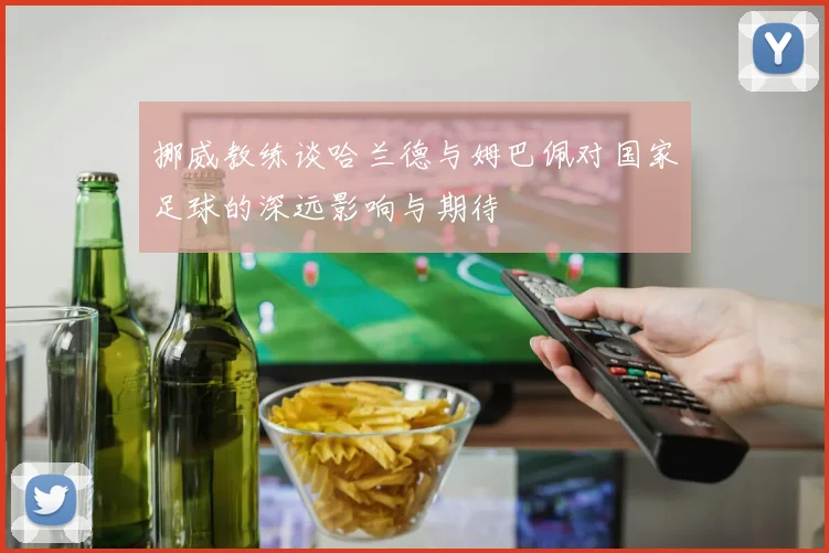 挪威教练谈哈兰德与姆巴佩对国家足球的深远影响与期待