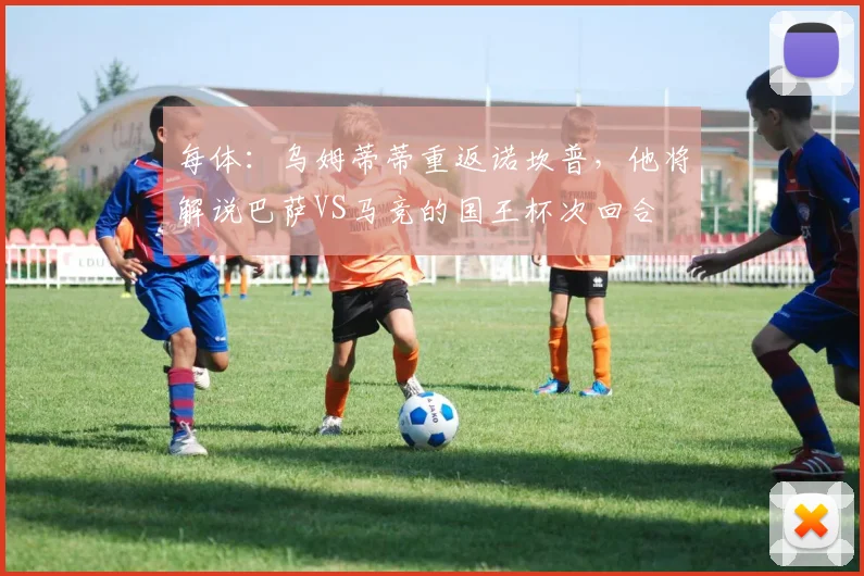 每体：乌姆蒂蒂重返诺坎普，他将解说巴萨VS马竞的国王杯次回合