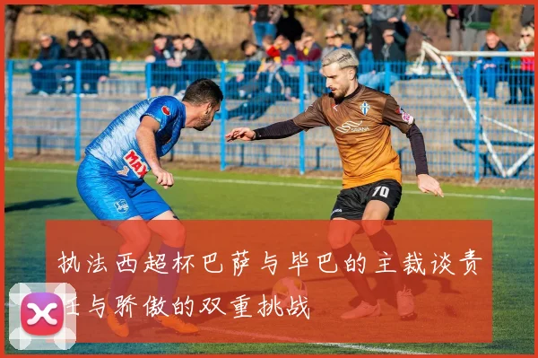 执法西超杯巴萨与毕巴的主裁谈责任与骄傲的双重挑战
