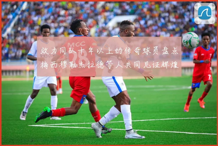 效力同队十年以上的传奇球员盘点梅西穆勒杰拉德等人共同见证辉煌岁月