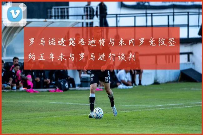 罗马诺透露洛迪将与米内罗竞技签约五年未与罗马进行谈判