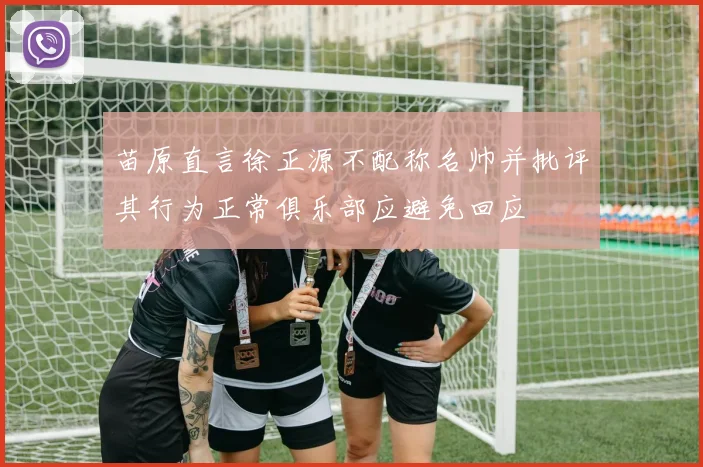 苗原直言徐正源不配称名帅并批评其行为正常俱乐部应避免回应