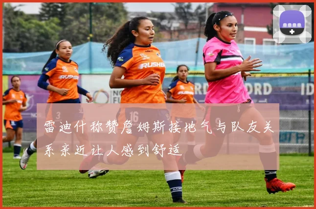 雷迪什称赞詹姆斯接地气与队友关系亲近让人感到舒适