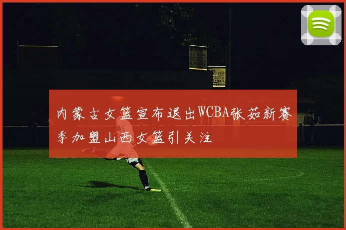 内蒙古女篮宣布退出WCBA张茹新赛季加盟山西女篮引关注