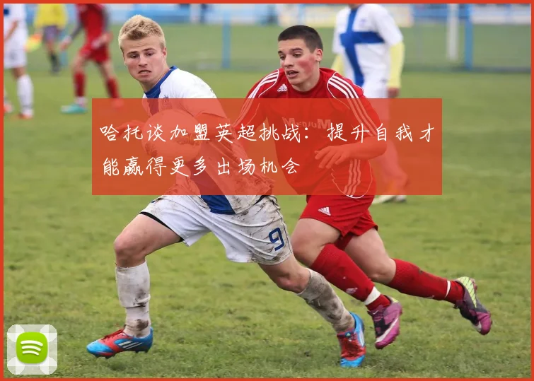 哈托谈加盟英超挑战：提升自我才能赢得更多出场机会