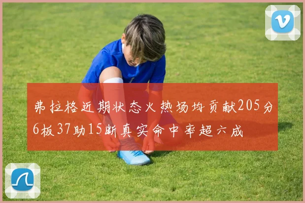弗拉格近期状态火热场均贡献205分6板37助15断真实命中率超六成